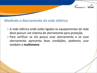 Medindo o Aterramento da rede elétrica
A rede elétrica onde estão ligados os equipamentos de rede
deve possuir um sistema de aterramento para proteção.
Para verificar se ela possui esse aterramento e se esse
aterramento apresenta boas condições, podemos usar
também o multímetro.
 