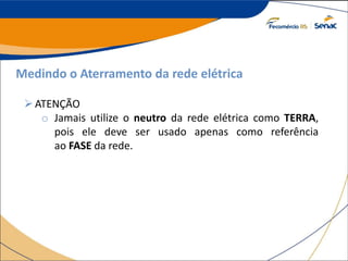 Medindo o Aterramento da rede elétrica
ATENÇÃO
o Jamais utilize o neutro da rede elétrica como TERRA,
pois ele deve ser usado apenas como referência
ao FASE da rede.
 