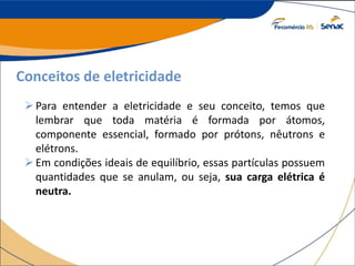 Conceitos de eletricidade
Para entender a eletricidade e seu conceito, temos que
lembrar que toda matéria é formada por átomos,
componente essencial, formado por prótons, nêutrons e
elétrons.
Em condições ideais de equilíbrio, essas partículas possuem
quantidades que se anulam, ou seja, sua carga elétrica é
neutra.
 