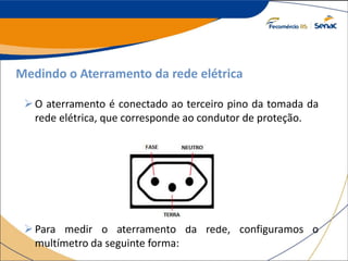 Medindo o Aterramento da rede elétrica
O aterramento é conectado ao terceiro pino da tomada da
rede elétrica, que corresponde ao condutor de proteção.
Para medir o aterramento da rede, configuramos o
multímetro da seguinte forma:
 