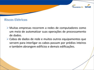 Riscos Elétricos
Muitas empresas recorrem a redes de computadores como
um meio de automatizar suas operações de processamento
de dados.
Cabos de dados de rede e muitos outros equipamentos que
servem para interligar os cabos passam por prédios inteiros
e também abrangem edifícios e demais edificações.
 