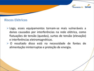 Riscos Elétricos
Logo, esses equipamentos tornam-se mais vulneráveis a
danos causados por interferências na rede elétrica, como
flutuações de tensão (quedas), surtos de tensão (elevação)
e interferências eletromagnéticas.
 O resultado disso está na necessidade de fontes de
alimentação ininterruptas e proteção de energia.
 