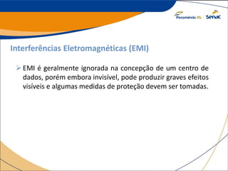 Interferências Eletromagnéticas (EMI)
EMI é geralmente ignorada na concepção de um centro de
dados, porém embora invisível, pode produzir graves efeitos
visíveis e algumas medidas de proteção devem ser tomadas.
 