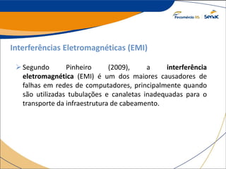 Interferências Eletromagnéticas (EMI)
Segundo Pinheiro (2009), a interferência
eletromagnética (EMI) é um dos maiores causadores de
falhas em redes de computadores, principalmente quando
são utilizadas tubulações e canaletas inadequadas para o
transporte da infraestrutura de cabeamento.
 
