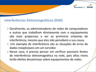 Interferências Eletromagnéticas (EMI)
Geralmente, os administradores de redes de computadores
e outros que trabalham diretamente com o equipamento
são mais propensos a ver os primeiros sintomas de
interferência, mesmo que eles não percebem a sua causa.
 Um exemplo de interferência são as situações de erros de
dados inexplicáveis em um servidor.
Nesse caso, é preciso pensar em verificar possíveis fontes
de interferência eletromagnética na rede, pois altos níveis
terão efeitos desastrosos sobre equipamentos de redes.
 