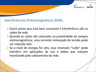 Interferências Eletromagnéticas (EMI)
Outro ponto que está bem suscetível à interferência são os
cabos da rede.
Quando os cabos são colocados na proximidade de campos
eletromagnéticos, uma corrente indesejada de tensão pode
ser induzida nele.
Se o nível de energia for alto, esse chamado “ruído” pode
interferir em aplicações de voz e dados que estejam
transitando pelo cabeamento da rede.
 