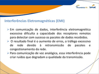 Interferências Eletromagnéticas (EMI)
Em comunicação de dados, interferência eletromagnética
excessiva dificulta a capacidade dos receptores remotos
para detectar com sucesso os pacotes de dados recebidos.
 O resultado final é o aumento de erros, o tráfego excessivo
de rede devido à retransmissão de pacotes e
congestionamento da rede.
Para comunicação de voz analógica, essa interferência pode
criar ruídos que degradam a qualidade da transmissão.
 