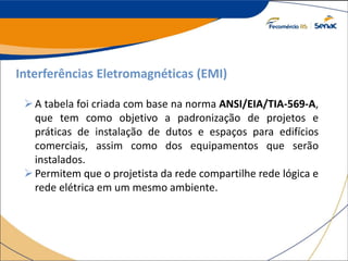 Interferências Eletromagnéticas (EMI)
A tabela foi criada com base na norma ANSI/EIA/TIA-569-A,
que tem como objetivo a padronização de projetos e
práticas de instalação de dutos e espaços para edifícios
comerciais, assim como dos equipamentos que serão
instalados.
Permitem que o projetista da rede compartilhe rede lógica e
rede elétrica em um mesmo ambiente.
 
