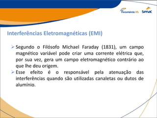 Interferências Eletromagnéticas (EMI)
Segundo o Filósofo Michael Faraday (1831), um campo
magnético variável pode criar uma corrente elétrica que,
por sua vez, gera um campo eletromagnético contrário ao
que lhe deu origem.
Esse efeito é o responsável pela atenuação das
interferências quando são utilizadas canaletas ou dutos de
alumínio.
 