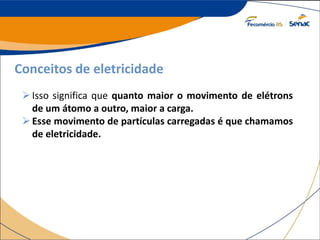 Conceitos de eletricidade
Isso significa que quanto maior o movimento de elétrons
de um átomo a outro, maior a carga.
Esse movimento de partículas carregadas é que chamamos
de eletricidade.
 