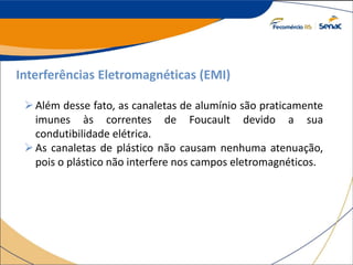 Interferências Eletromagnéticas (EMI)
Além desse fato, as canaletas de alumínio são praticamente
imunes às correntes de Foucault devido a sua
condutibilidade elétrica.
As canaletas de plástico não causam nenhuma atenuação,
pois o plástico não interfere nos campos eletromagnéticos.
 