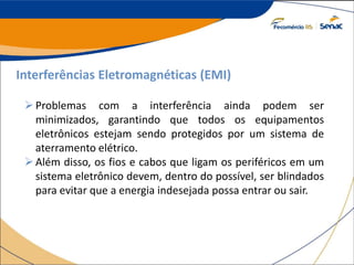 Interferências Eletromagnéticas (EMI)
Problemas com a interferência ainda podem ser
minimizados, garantindo que todos os equipamentos
eletrônicos estejam sendo protegidos por um sistema de
aterramento elétrico.
Além disso, os fios e cabos que ligam os periféricos em um
sistema eletrônico devem, dentro do possível, ser blindados
para evitar que a energia indesejada possa entrar ou sair.
 