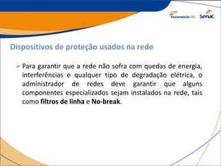 Dispositivos de proteção usados na rede
Para garantir que a rede não sofra com quedas de energia,
interferências e qualquer tipo de degradação elétrica, o
administrador de redes deve garantir que alguns
componentes especializados sejam instalados na rede, tais
como filtros de linha e No-break.
 
