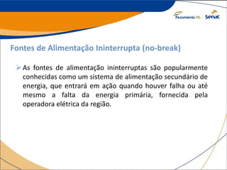 Fontes de Alimentação Ininterrupta (no-break)
As fontes de alimentação ininterruptas são popularmente
conhecidas como um sistema de alimentação secundário de
energia, que entrará em ação quando houver falha ou até
mesmo a falta da energia primária, fornecida pela
operadora elétrica da região.
 