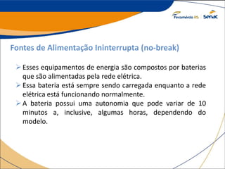 Fontes de Alimentação Ininterrupta (no-break)
Esses equipamentos de energia são compostos por baterias
que são alimentadas pela rede elétrica.
Essa bateria está sempre sendo carregada enquanto a rede
elétrica está funcionando normalmente.
A bateria possui uma autonomia que pode variar de 10
minutos a, inclusive, algumas horas, dependendo do
modelo.
 
