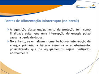 Fontes de Alimentação Ininterrupta (no-break)
A aquisição desse equipamento de proteção tem como
finalidade evitar que uma interrupção de energia possa
causar a perda de dados.
No entanto, se em algum momento houver interrupção de
energia primária, a bateria assumirá o abastecimento,
possibilitando que os equipamentos sejam desligados
normalmente.
 
