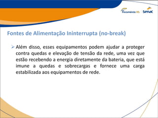 Fontes de Alimentação Ininterrupta (no-break)
Além disso, esses equipamentos podem ajudar a proteger
contra quedas e elevação de tensão da rede, uma vez que
estão recebendo a energia diretamente da bateria, que está
imune a quedas e sobrecargas e fornece uma carga
estabilizada aos equipamentos de rede.
 