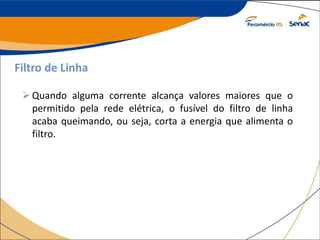 Filtro de Linha
Quando alguma corrente alcança valores maiores que o
permitido pela rede elétrica, o fusível do filtro de linha
acaba queimando, ou seja, corta a energia que alimenta o
filtro.
 