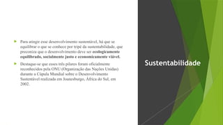  Para atingir esse desenvolvimento sustentável, há que se
equilibrar o que se conhece por tripé da sustentabilidade, que
preconiza que o desenvolvimento deve ser ecologicamente
equilibrado, socialmente justo e economicamente viável.
 Destaque-se que esses três pilares foram oficialmente
reconhecidos pela ONU (Organização das Nações Unidas)
durante a Cúpula Mundial sobre o Desenvolvimento
Sustentável realizada em Joanesburgo, África do Sul, em
2002.
Sustentabilidade
 
