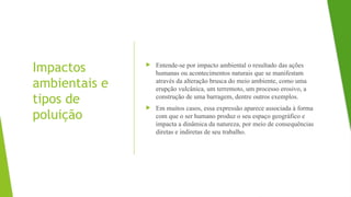 Impactos
ambientais e
tipos de
poluição
 Entende-se por impacto ambiental o resultado das ações
humanas ou acontecimentos naturais que se manifestam
através da alteração brusca do meio ambiente, como uma
erupção vulcânica, um terremoto, um processo erosivo, a
construção de uma barragem, dentre outros exemplos.
 Em muitos casos, essa expressão aparece associada à forma
com que o ser humano produz o seu espaço geográfico e
impacta a dinâmica da natureza, por meio de consequências
diretas e indiretas de seu trabalho.
 