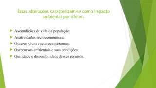 Essas alterações caracterizam-se como impacto
ambiental por afetar:
 As condições de vida da população;
 As atividades socioeconômicas;
 Os seres vivos e seus ecossistemas;
 Os recursos ambientais e suas condições;
 Qualidade e disponibilidade desses recursos.
 