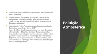  Emissão de gases considerados poluentes e partículas sólidas
para a atmosfera;
 A consequência diretamente percebida é a alteração da
qualidade de vida da população, sobretudo em grandes
cidades, o que acarreta na multiplicação e agravamento de
doenças respiratórias;
 Os principais “vilões” dos problemas climáticos resultantes
da poluição atmosférica são os GEE’s (
Gases do Efeito Estufa), que absorvem boa parte da radiação
infravermelha e dificulta a dispersão do calor acumulado
pela superfície terrestre para o espaço. Assim, o efeito estufa,
que é um sistema natural de conservação das temperaturas
do planeta, acaba gradativamente se intensificando e, com
isso, tornando-se o principal fator responsável pela elevação
médias das temperaturas
Poluição
Atmosférica
 