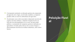  Corresponde à poluição ou alteração química da composição
da água dos rios e lagos, envolvendo, também, os impactos
gerados sobre as reservas subterrâneas de água doce.
 Os principais casos estão associados à deposição incorreta de
esgotos em áreas urbanas; o depósito irregular de lixo no
leito dos rios pela população ou, às vezes, até pelo poder
público; o escoamento de compostos químicos utilizados na
agricultura e levados pelas chuvas até os cursos d’água; o
direcionamento incorreto de resíduos industriais, entre outros
fatores.
Poluição Fluvi
al
 