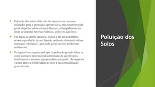  Poluição dos solos afeta não tão somente os recursos
utilizados para a produção agropecuária, mas também pode
gerar impactos sobre o lençol freático, principalmente em
áreas de grandes reservas hídricas, como os aquíferos.
 Em áreas de aterro sanitário, lixões e até em cemitérios,
ocorre a produção de um líquido poluente altamente tóxico
chamado “chorume”, que pode gerar severos problemas
ambientais.
 Na agricultura, o principal tipo de poluição gerado sobre os
solos acontece pelo uso indiscriminado de agrotóxicos,
fertilizantes e insumos agropecuários em geral. Os impactos
variam entre a infertilidade do solo à sua contaminação
generalizada.
Poluição dos
Solos
 