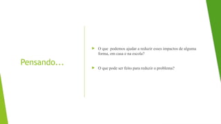 Pensando...
 O que podemos ajudar a reduzir esses impactos de alguma
forma, em casa e na escola?
 O que pode ser feito para reduzir o problema?
 