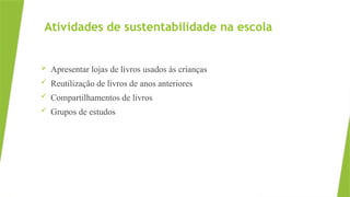Atividades de sustentabilidade na escola
 Apresentar lojas de livros usados às crianças
 Reutilização de livros de anos anteriores
 Compartilhamentos de livros
 Grupos de estudos
 