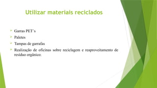 Utilizar materiais reciclados
 Garras PET´s
 Paletes
 Tampas de garrafas
 Realização de oficinas sobre reciclagem e reaproveitamento de
resíduo orgânico;
 