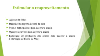 Estimular o reaproveitamento
 Adoção de copos
 Decorações da porta de sala de aula
 Murais participativos para decorar a escola
 Quadros de avisos para decorar a escola
 Exposição de produções dos alunos para decorar a escola
( Marcação de Palma de Mão)
 