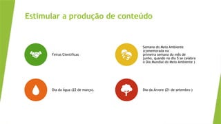Estimular a produção de conteúdo
Feiras Cientificas
Semana do Meio Ambiente
(comemorada na
primeira semana do mês de
junho, quando no dia 5 se celebra
o Dia Mundial do Meio Ambiente )
Dia da Água (22 de março). Dia da Árvore (21 de setembro )
 