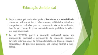Educação Ambiental
 Os processos por meio dos quais o indivíduo e a coletividade
constroem valores sociais, conhecimentos, habilidades, atitudes e
competências voltadas para a conservação do meio ambiente,
bem de uso comum do povo, essencial à sadia qualidade de vida e
sua sustentabilidade.
 Lei nº 9.795/99 prevê a educação ambiental como um
componente essencial e permanente da educação nacional,
devendo estar presente, de forma articulada, em todos os níveis e
modalidades do processo educativo, em caráter formal e não-
forma.
 