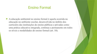 Ensino Formal
 A educação ambiental no ensino formal é aquela ocorrida na
educação no ambiente escolar, desenvolvida no âmbito dos
currículos das instituições de ensino públicas e privadas como
uma prática educativa integrada, contínua e permanente em todos
os níveis e modalidades do ensino formal (art. 10).
 