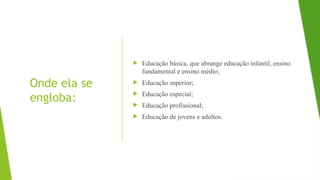 Onde ela se
engloba:
 Educação básica, que abrange educação infantil, ensino
fundamental e ensino médio;
 Educação superior;
 Educação especial;
 Educação profissional;
 Educação de jovens e adultos.
 