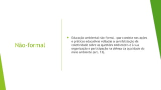 Não-formal
 Educação ambiental não-formal, que consiste nas ações
e práticas educativas voltadas à sensibilização da
coletividade sobre as questões ambientais e à sua
organização e participação na defesa da qualidade do
meio ambiente (art. 13).
 