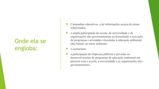 Onde ela se
engloba:
 Campanhas educativas, e de informações acerca de temas
relacionados
 a ampla participação da escola, da universidade e de
organizações não-governamentais na formulação e execução
de programas e atividades vinculadas à educação ambiental
não-formal; ao meio ambiente;
 o ecoturismo.
 a participação de empresas públicas e privadas no
desenvolvimento de programas de educação ambiental em
parceria com a escola, a universidade e as organizações não-
governamentais;
 