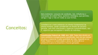 Conceitos:
Meio Ambiente: conjunto de condições, leis, influências e
interações de ordem física, química e biológica, que permite,
abriga e rege a vida em todas as suas formas.
Considera-se o meio ambiente um direito fundamental da
pessoa humana, sendo considerado um direito de terceira
geração, pois está relacionado a aspectos transindividuais, isto
é, aspectos que extrapolam o âmbito do indivíduo.
Constituição Federal de 1988 -Art. 225. Todos têm direito ao
meio ambiente ecologicamente equilibrado, bem de uso comum
do povo e essencial à sadia qualidade de vida, impondo-se ao
Poder Público e à coletividade o dever de defendê-lo e
preservá-lo para as presentes e futuras gerações.
 
