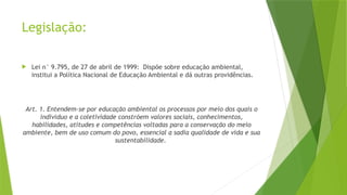 Legislação:
 Lei n° 9.795, de 27 de abril de 1999: Dispõe sobre educação ambiental,
institui a Política Nacional de Educação Ambiental e dá outras providências.
Art. 1. Entendem-se por educação ambiental os processos por meio dos quais o
indivíduo e a coletividade constróem valores sociais, conhecimentos,
habilidades, atitudes e competências voltadas para a conservação do meio
ambiente, bem de uso comum do povo, essencial a sadia qualidade de vida e sua
sustentabilidade.
 
