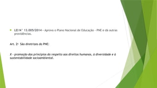  LEI N° 13.005/2014 - Aprova o Plano Nacional de Educação - PNE e dá outras
providências.
Art. 2o
São diretrizes do PNE:
X - promoção dos princípios do respeito aos direitos humanos, à diversidade e à
sustentabilidade socioambiental.
 