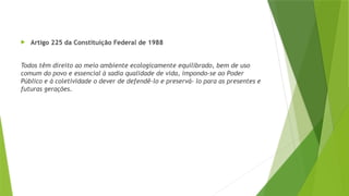  Artigo 225 da Constituição Federal de 1988
Todos têm direito ao meio ambiente ecologicamente equilibrado, bem de uso
comum do povo e essencial à sadia qualidade de vida, impondo-se ao Poder
Público e à coletividade o dever de defendê-lo e preservá- lo para as presentes e
futuras gerações.
 
