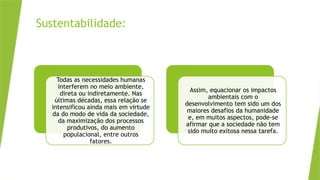 Sustentabilidade:
Todas as necessidades humanas
interferem no meio ambiente,
direta ou indiretamente. Nas
últimas décadas, essa relação se
intensificou ainda mais em virtude
da do modo de vida da sociedade,
da maximização dos processos
produtivos, do aumento
populacional, entre outros
fatores.
Assim, equacionar os impactos
ambientais com o
desenvolvimento tem sido um dos
maiores desafios da humanidade
e, em muitos aspectos, pode-se
afirmar que a sociedade não tem
sido muito exitosa nessa tarefa.
 