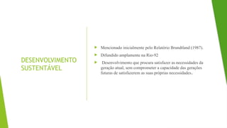 DESENVOLVIMENTO
SUSTENTÁVEL
 Mencionado inicialmente pelo Relatório Brundtland (1987).
 Difundido amplamente na Rio-92
 Desenvolvimento que procura satisfazer as necessidades da
geração atual, sem comprometer a capacidade das gerações
futuras de satisfazerem as suas próprias necessidades.
 