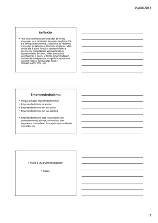 15/08/2013

Reflexão
• “Ele não é somente um fundador de novas
empresas ou o construtor de novos negócios. Ele
é a energia da economia, a alavanca de recursos,
o impulso de talentos, a dinâmica de idéias. Mais
ainda: ele é quem fareja as oportunidades e
precisa ser muito rápido, aproveitando as
oportunidades fortuitas, antes que outros
aventureiros o façam. O termo empreendedor —
do francês entrepreneur — significa aquele que
assume riscos e começa algo novo.”
(CHIAVENATO, 2007, p3).

Empreendedorismo
•
•
•
•

Porque estudar empreendedorismo?
Empreendedorismo na escola
Empreendedorismo em seu curso
Empreendedorismo em sua carreira

• Empreendedorismo está relacionado com
comportamento, atitude, correr risco com
segurança, criatividade, busca por oportunidades,
inovação, etc.

• VOCÊ É UM EMPREENDEDOR?
• Cases.

2

 