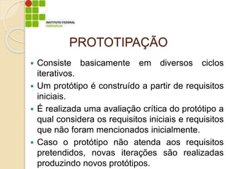 PROTOTIPAÇÃO
 Consiste basicamente em diversos ciclos
iterativos.
 Um protótipo é construído a partir de requisitos
iniciais.
 É realizada uma avaliação crítica do protótipo a
qual considera os requisitos iniciais e requisitos
que não foram mencionados inicialmente.
 Caso o protótipo não atenda aos requisitos
pretendidos, novas iterações são realizadas
produzindo novos protótipos.
 