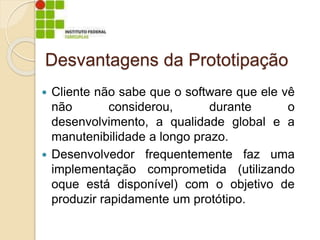 Desvantagens da Prototipação
 Cliente não sabe que o software que ele vê
não considerou, durante o
desenvolvimento, a qualidade global e a
manutenibilidade a longo prazo.
 Desenvolvedor frequentemente faz uma
implementação comprometida (utilizando
oque está disponível) com o objetivo de
produzir rapidamente um protótipo.
 