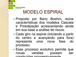 MODELO ESPIRAL
 Proposto por Barry Boehm, reúne
características dos modelos Cascata
e Prototipação acrescentando ainda
em sua base a análise de riscos.
 Cada giro na espiral (iniciando a partir
do centro e avançando para fora)
representa uma nova fase do
processo.
 Esse processo evolutivo permite que
novas versões possam ser
 