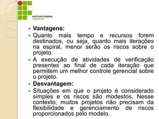  Vantagens:
 Quanto mais tempo e recursos forem
destinados, ou seja, quanto mais iterações
na espiral, menor serão os riscos sobre o
projeto.
 A execução de atividades de verificação
presentes ao final de cada iteração que
permitem um melhor controle gerencial sobre
o projeto.
 Desvantagem:
 Situações em que o projeto é considerado
simples e os riscos são modestos. Nesse
contexto, muitos projetos não precisam da
flexibilidade e gerenciamento de riscos
proporcionados pelo modelo.
 