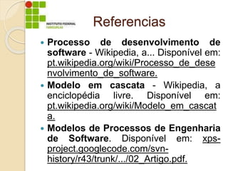 Referencias
 Processo de desenvolvimento de
software - Wikipedia, a... Disponível em:
pt.wikipedia.org/wiki/Processo_de_dese
nvolvimento_de_software.
 Modelo em cascata - Wikipedia, a
enciclopédia livre. Disponível em:
pt.wikipedia.org/wiki/Modelo_em_cascat
a.
 Modelos de Processos de Engenharia
de Software. Disponível em: xps-
project.googlecode.com/svn-
history/r43/trunk/.../02_Artigo.pdf.
 